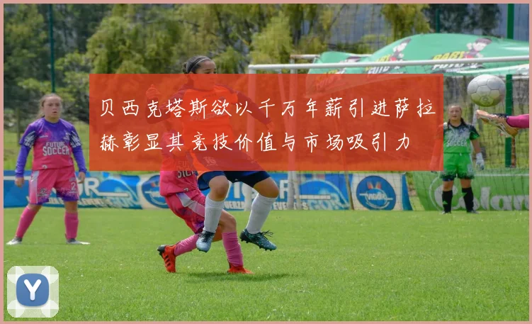 贝西克塔斯欲以千万年薪引进萨拉赫彰显其竞技价值与市场吸引力