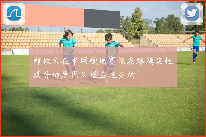 郑钦文在中网硬地赛场发球稳定性提升的原因及适应性分析