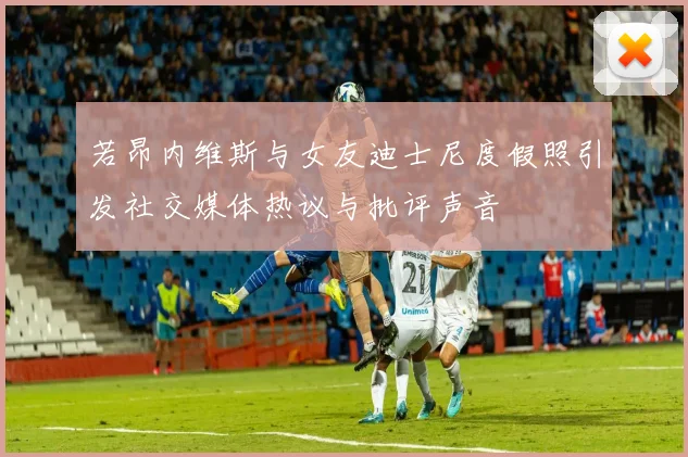 若昂内维斯与女友迪士尼度假照引发社交媒体热议与批评声音