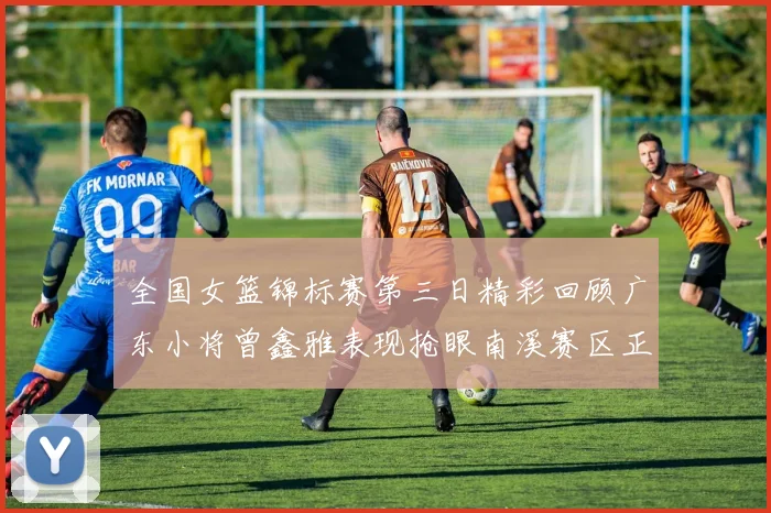 全国女篮锦标赛第三日精彩回顾广东小将曾鑫雅表现抢眼南溪赛区正式开赛
