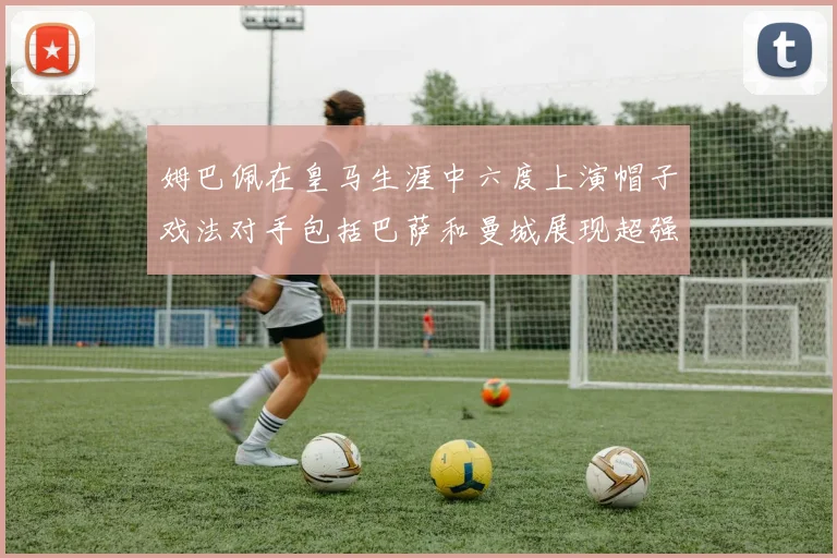 姆巴佩在皇马生涯中六度上演帽子戏法对手包括巴萨和曼城展现超强攻击力
