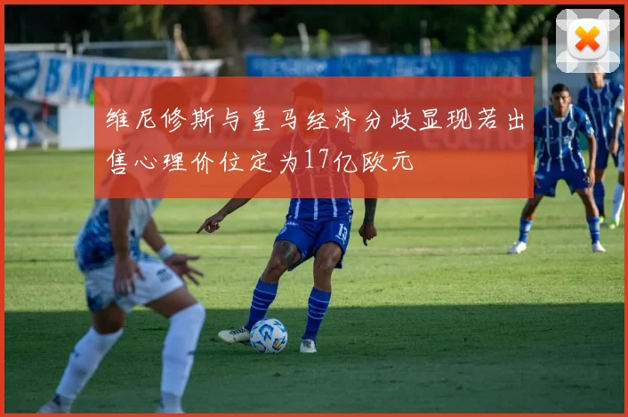 维尼修斯与皇马经济分歧显现若出售心理价位定为17亿欧元