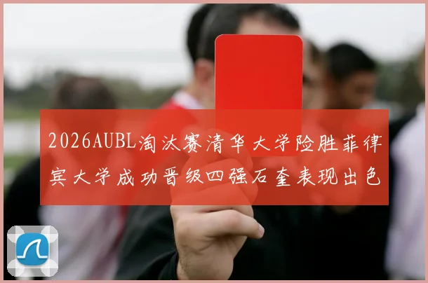 2026AUBL淘汰赛清华大学险胜菲律宾大学成功晋级四强石奎表现出色贡献26分5篮板6助攻