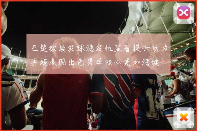 王楚钦接发球稳定性显著提升助力乒超表现出色男单核心更加稳健