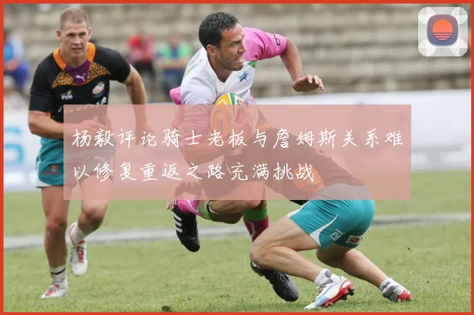 杨毅评论骑士老板与詹姆斯关系难以修复重返之路充满挑战