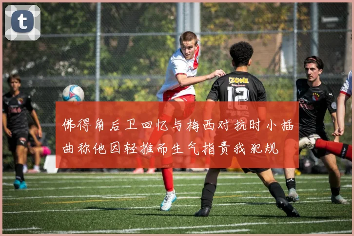 佛得角后卫回忆与梅西对抗时小插曲称他因轻推而生气指责我犯规