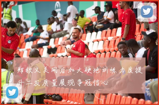 郑钦文美网后加大硬地训练力度提升二发质量展现争冠信心